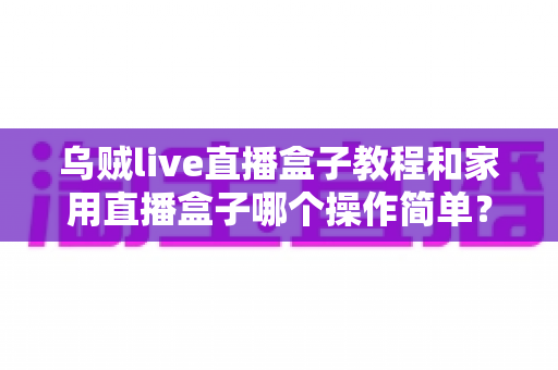 乌贼live直播盒子教程和家用直播盒子哪个操作简单？新手友好度全面对比与选购指南