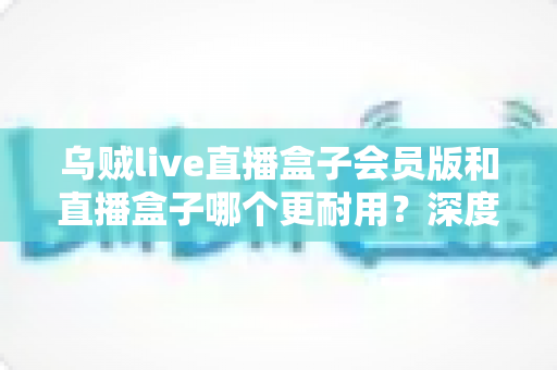 乌贼live直播盒子会员版和直播盒子哪个更耐用?深度对比解析与实用选购指南 乌贼live直播盒子会员版和直播盒子哪个更耐用?深度对比解析与实用选购指南
