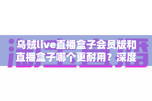 乌贼live直播盒子会员版和直播盒子哪个更耐用?深度对比解析与实用选购指南 乌贼live直播盒子会员版和直播盒子哪个更耐用?深度对比解析与实用选购指南