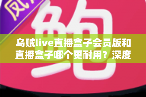 乌贼live直播盒子会员版和直播盒子哪个更耐用？深度对比解析与实用选购指南