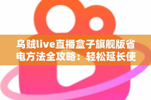 乌贼live直播盒子旗舰版省电方法全攻略：轻松延长使用时长，告别电量焦虑