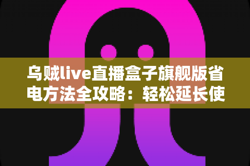 乌贼live直播盒子旗舰版省电方法全攻略：轻松延长使用时长，告别电量焦虑