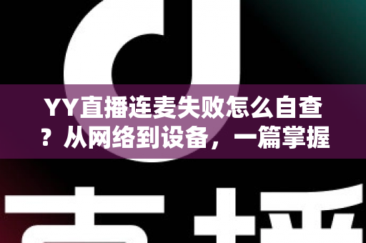 YY直播连麦失败怎么自查？从网络到设备，一篇掌握全套排查方法与实用技巧