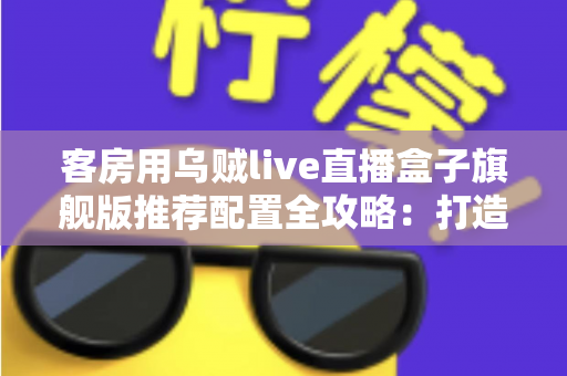 客房用乌贼live直播盒子旗舰版推荐配置全攻略：打造流畅高清的客房直播娱乐体验