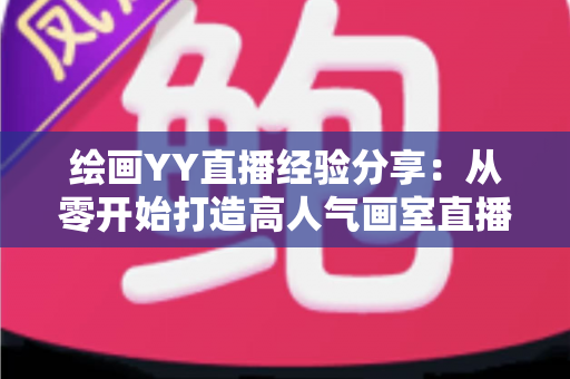 绘画YY直播经验分享:从零开始打造高人气画室直播间的实战指南 绘画YY直播经验分享:从零开始打造高人气画室直播间的实战指南