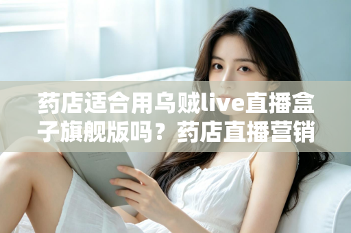 药店适合用乌贼live直播盒子旗舰版吗？药店直播营销全景解析与选购指南