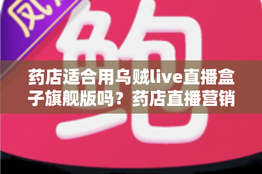 药店适合用乌贼live直播盒子旗舰版吗？药店直播营销全景解析与选购指南