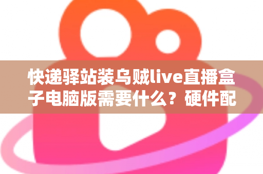 快递驿站装乌贼live直播盒子电脑版需要什么?硬件配置、软件环境与安装流程一站式指南 快递驿站装乌贼live直播盒子电脑版需要什么?硬件配置、软件环境与安装流程一站式指南