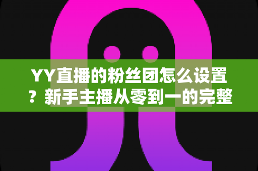 YY直播的粉丝团怎么设置?新手主播从零到一的完整运营攻略 YY直播的粉丝团怎么设置?新手主播从零到一的完整运营攻略