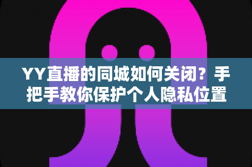 YY直播的同城如何关闭？手把手教你保护个人隐私位置信息的完整教程