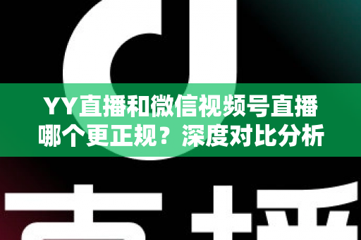 YY直播和微信视频号直播哪个更正规？深度对比分析与选择指南