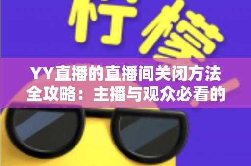 YY直播的直播间关闭方法全攻略：主播与观众必看的一站式实用指南