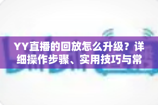 YY直播的回放怎么升级？详细操作步骤、实用技巧与常见问题全解析