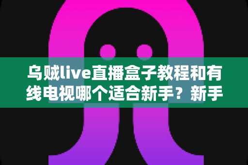 乌贼live直播盒子教程和有线电视哪个适合新手?新手必看的选择指南 乌贼live直播盒子教程和有线电视哪个适合新手?新手必看的选择指南