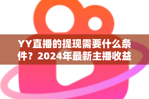 YY直播的提现需要什么条件？2024年最新主播收益提现规则全解析与实操指南