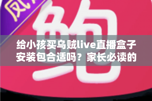给小孩买乌贼live直播盒子安装包合适吗？家长必读的安全选购与替代方案指南