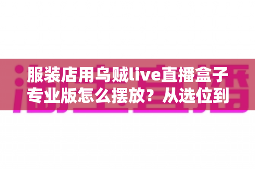 服装店用乌贼live直播盒子专业版怎么摆放？从选位到布景的完整实战指南