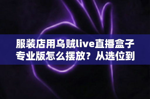 服装店用乌贼live直播盒子专业版怎么摆放？从选位到布景的完整实战指南