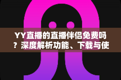 YY直播的直播伴侣免费吗？深度解析功能、下载与使用成本，新手主播必读指南
