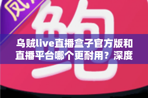 乌贼live直播盒子官方版和直播平台哪个更耐用?深度对比解析助你选出更稳定持久的长效观看方案 乌贼live直播盒子官方版和直播平台哪个更耐用?深度对比解析助你选出更稳定持久的长效观看方案