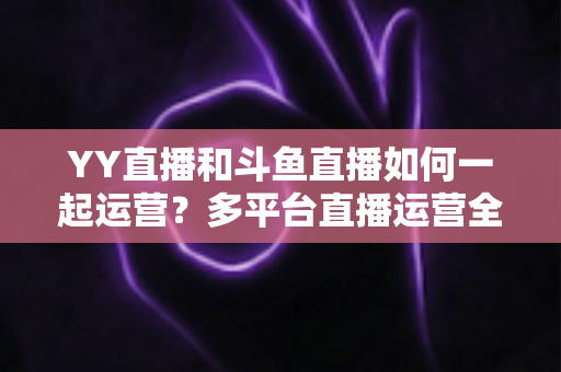 YY直播和斗鱼直播如何一起运营？多平台直播运营全攻略