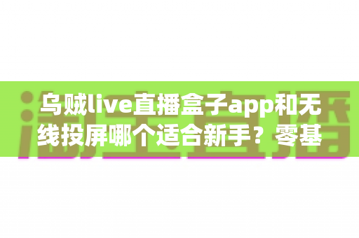 乌贼live直播盒子app和无线投屏哪个适合新手？零基础快速上手的直播与大屏工具选型全指南