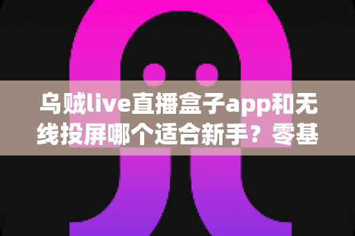 乌贼live直播盒子app和无线投屏哪个适合新手？零基础快速上手的直播与大屏工具选型全指南
