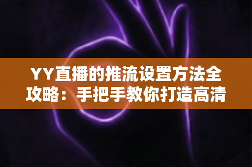 YY直播的推流设置方法全攻略：手把手教你打造高清流畅的直播画面