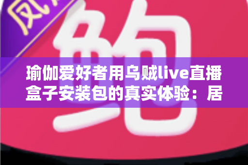 瑜伽爱好者用乌贼live直播盒子安装包的真实体验:居家跟练全攻略与深度测评 瑜伽爱好者用乌贼live直播盒子安装包的真实体验:居家跟练全攻略与深度测评