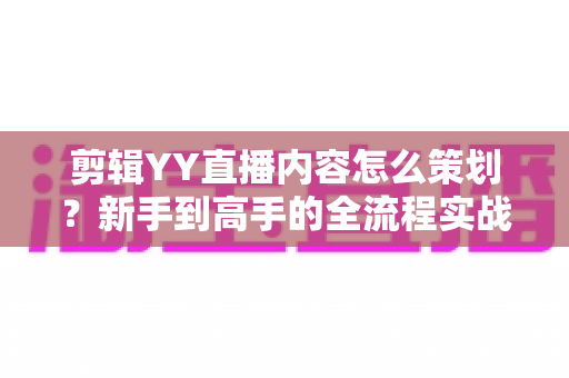 剪辑YY直播内容怎么策划？新手到高手的全流程实战指南