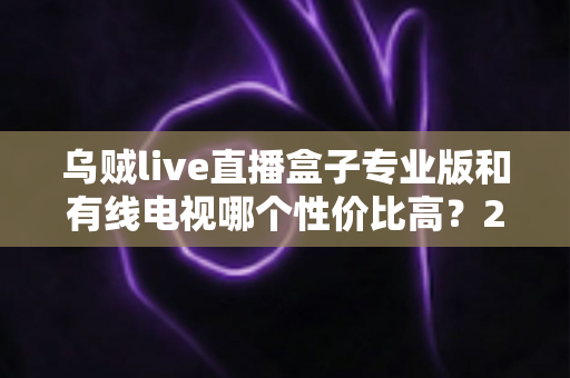 乌贼live直播盒子专业版和有线电视哪个性价比高?2025家庭观影省钱选购全指南 乌贼live直播盒子专业版和有线电视哪个性价比高?2025家庭观影省钱选购全指南