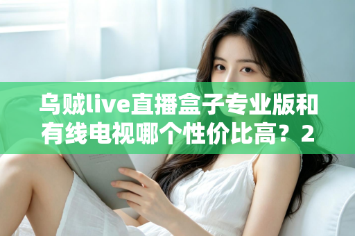 乌贼live直播盒子专业版和有线电视哪个性价比高?2025家庭观影省钱选购全指南 乌贼live直播盒子专业版和有线电视哪个性价比高?2025家庭观影省钱选购全指南