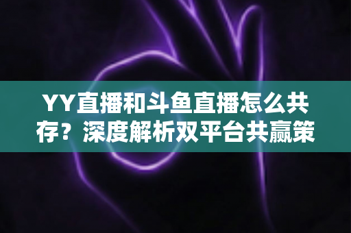 YY直播和斗鱼直播怎么共存？深度解析双平台共赢策略与行业格局