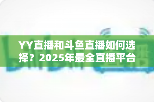 YY直播和斗鱼直播如何选择？2025年最全直播平台挑选指南，帮你找到最适合的那一个