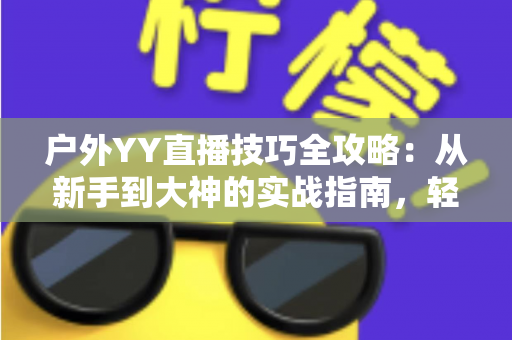 户外YY直播技巧全攻略:从新手到大神的实战指南,轻松提升直播间人气与收益 户外YY直播技巧全攻略:从新手到大神的实战指南,轻松提升直播间人气与收益