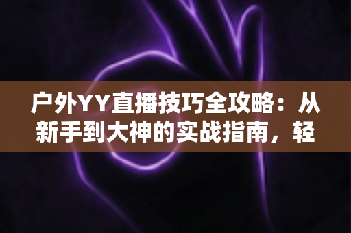 户外YY直播技巧全攻略：从新手到大神的实战指南，轻松提升直播间人气与收益