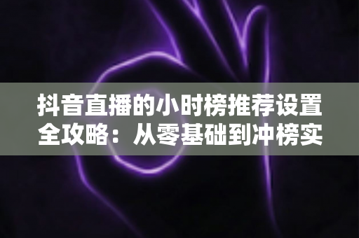 抖音直播的小时榜推荐设置全攻略:从零基础到冲榜实战的完整指南 抖音直播的小时榜推荐设置全攻略:从零基础到冲榜实战的完整指南