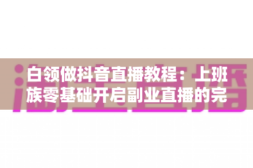 白领做抖音直播教程:上班族零基础开启副业直播的完整实战指南 白领做抖音直播教程:上班族零基础开启副业直播的完整实战指南