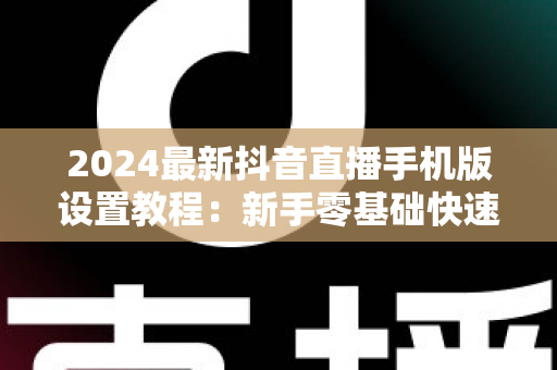 2024最新抖音直播手机版设置教程:新手零基础快速开播全攻略 2024最新抖音直播手机版设置教程:新手零基础快速开播全攻略