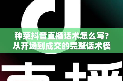 种菜抖音直播话术怎么写?从开场到成交的完整话术模板与实战攻略 种菜抖音直播话术怎么写?从开场到成交的完整话术模板与实战攻略
