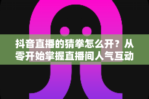 抖音直播的猜拳怎么开?从零开始掌握直播间人气互动玩法全攻略 抖音直播的猜拳怎么开?从零开始掌握直播间人气互动玩法全攻略