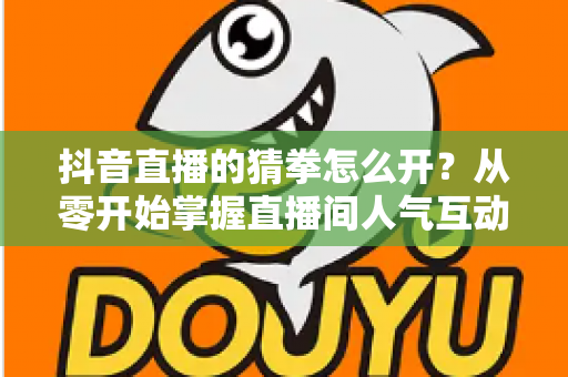 抖音直播的猜拳怎么开?从零开始掌握直播间人气互动玩法全攻略 抖音直播的猜拳怎么开?从零开始掌握直播间人气互动玩法全攻略