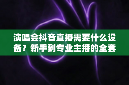 演唱会抖音直播需要什么设备?新手到专业主播的全套设备清单与实战攻略 演唱会抖音直播需要什么设备?新手到专业主播的全套设备清单与实战攻略