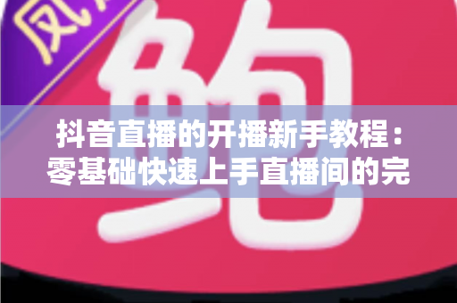 抖音直播的开播新手教程:零基础快速上手直播间的完整实战指南 抖音直播的开播新手教程:零基础快速上手直播间的完整实战指南