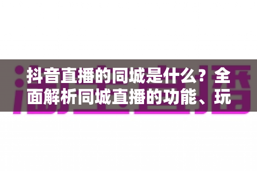 抖音直播的同城是什么？全面解析同城直播的功能、玩法与本地引流价值