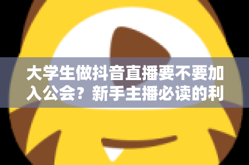 大学生做抖音直播要不要加入公会?新手主播必读的利弊分析与避坑指南 大学生做抖音直播要不要加入公会?新手主播必读的利弊分析与避坑指南