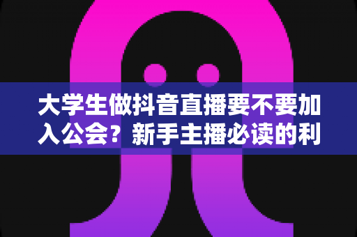 大学生做抖音直播要不要加入公会?新手主播必读的利弊分析与避坑指南 大学生做抖音直播要不要加入公会?新手主播必读的利弊分析与避坑指南