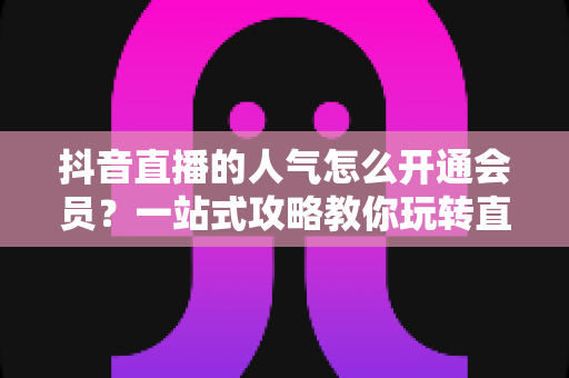 抖音直播的人气怎么开通会员?一站式攻略教你玩转直播间人气与会员权益 抖音直播的人气怎么开通会员?一站式攻略教你玩转直播间人气与会员权益