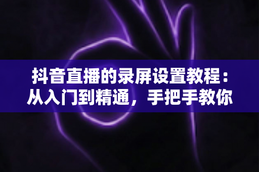 抖音直播的录屏设置教程:从入门到精通,手把手教你录制高清直播画面不留遗憾 抖音直播的录屏设置教程:从入门到精通,手把手教你录制高清直播画面不留遗憾