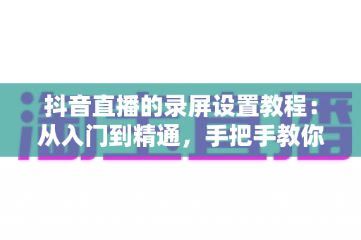 抖音直播的录屏设置教程:从入门到精通,手把手教你录制高清直播画面不留遗憾 抖音直播的录屏设置教程:从入门到精通,手把手教你录制高清直播画面不留遗憾